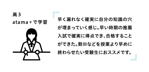 高3 atama+で学習 「早く漏れなく確実に自分の知識の穴が埋まっていく感じ。早い時期の推薦入試で確実に得点でき、合格することができた。数Ⅲなどを授業より早めに終わらせたい受験生におススメです。」