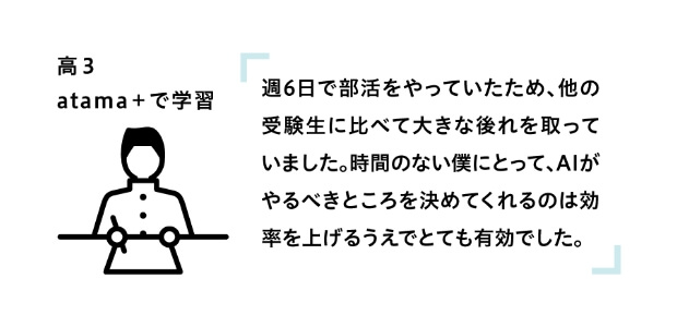 高3 atama+で学習 「週6日で部活をやっていたため、他の受験生に比べて大きな後れを取っていました。時間のない僕にとって、AIがやるべきことを決めてくれるのは効率を上げるうえでとても有効でした。」